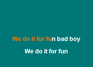 We do it for fun bad boy

We do it for fun