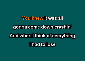 You knew it was all

gonna come down crashin'

And when I think of everything

I had to lose