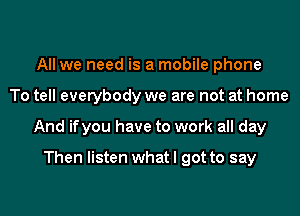 All we need is a mobile phone
To tell everybody we are not at home
And ifyou have to work all day

Then listen what I got to say