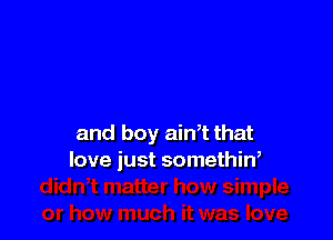 and boy ain't that
love just somethin,