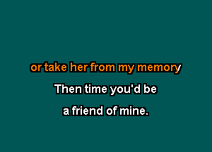 or take her from my memory

Then time you'd be

a friend of mine.