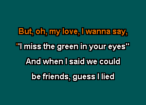 But, oh, my love, I wanna say,

I miss the green in your eyes

And when I said we could

be friends, guess I lied