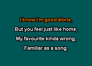 I know Pm good alone,

But you feeljust like home,

My favourite kinda wrong,

Familiar as a song.