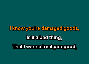 I know you're damaged goods,

Is it a bad thing,

That I wanna treat you good,