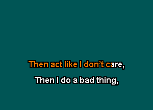 Then act like I don't care,
Then I do a bad thing,