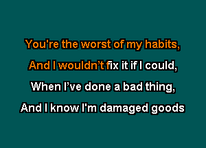 You're the worst of my habits,
And I wouldn't fix it ifl could,
When I've done a bad thing,

And I know I'm damaged goods