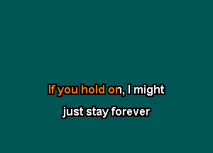 lfyou hold on. I might

just stay forever