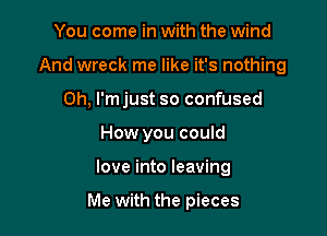 You come in with the wind

And wreck me like it's nothing

0h, I'mjust so confused
How you could
love into leaving

Me with the pieces