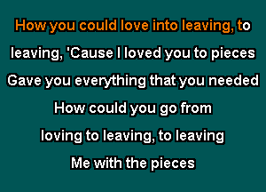 How you could love into leaving, to
leaving, 'Cause I loved you to pieces
Gave you everything that you needed
How could you go from
loving to leaving, to leaving

Me with the pieces