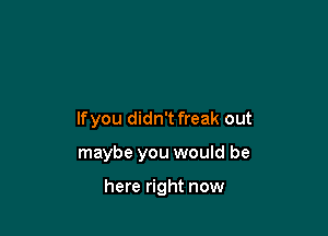 lfyou didn'tfreak out

maybe you would be

here right now