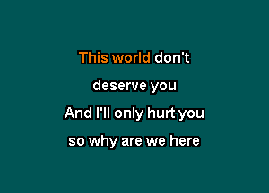 This world don't

deserve you

And I'll only hurt you

so why are we here