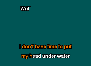 ldon't have time to put

my head under water