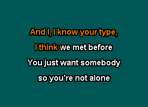 And I, I know your type,

lthink we met before

Youjust want somebody

so you're not alone