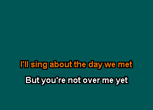 I'll sing about the day we met

But you're not over me yet