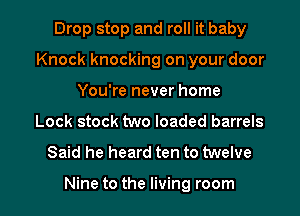 Drop stop and roll it baby
Knock knocking on your door
You're never home
Lock stock two loaded barrels

Said he heard ten to twelve

Nine to the living room I