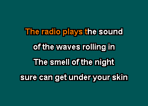 The radio plays the sound

ofthe waves rolling in

The smell ofthe night

sure can get under your skin