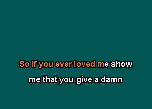 So ifyou ever loved me show

me that you give a damn