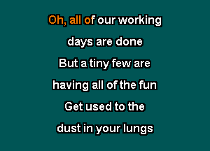 0h, all of our working

days are done
But a tiny few are
having all of the fun
Get used to the

dust in your lungs