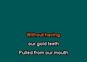 Without having

our gold teeth

Pulled from our mouth
