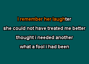I remember her laughter

she could not have treated me better
thoughti needed another

what a fool i had been