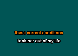 these current conditions

took her out of my life