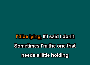I'd be lying, Ifl said I don't

Sometimes I'm the one that

needs a little holding