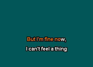 But I'm fine now,

I can't feel a thing