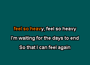 feel so heavy, feel so heavy

I'm waiting for the days to end

So thatl can feel again