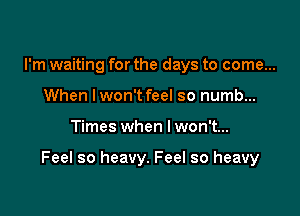 I'm waiting for the days to come...
When lwon't feel so numb...

Times when I won't...

Feel so heavy. Feel so heavy