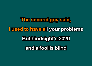 The second guy said,

I used to have all your problems

But hindsight's 2020

and a fool is blind
