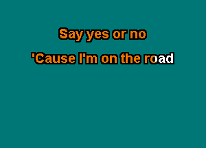 Say yes or no

'Cause I'm on the road