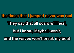 the times that ljumped never was real
They say that all scars will heal,
but I know, Maybe I won't,

and the waves won't break my boat