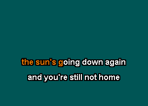 the sun's going down again

and you're still not home