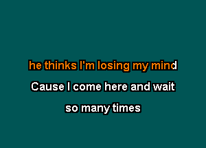 he thinks I'm losing my mind

Cause I come here and wait

so manytimes