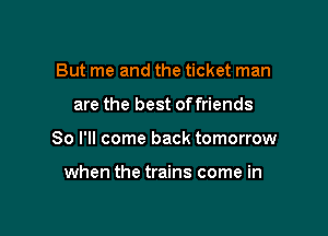 But me and the ticket man

are the best offriends

So I'll come back tomorrow

when the trains come in