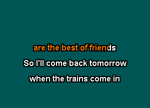 are the best offriends

So I'll come back tomorrow

when the trains come in
