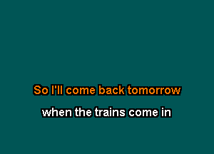 So I'll come back tomorrow

when the trains come in