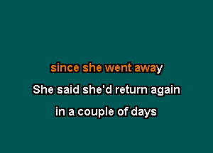 since she went away

She said she'd return again

in a couple of days