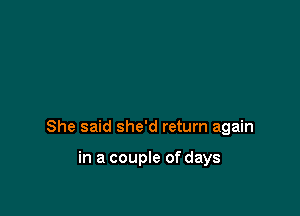 She said she'd return again

in a couple of days