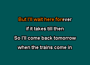 But I'll wait here forever
if it takes till then

So I'll come back tomorrow

when the trains come in