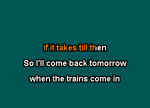 if it takes till then

So I'll come back tomorrow

when the trains come in