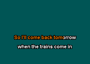 So I'll come back tomorrow

when the trains come in