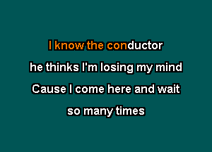 I know the conductor

he thinks I'm losing my mind

Cause I come here and wait

so manytimes