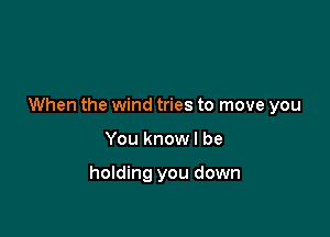 When the wind tries to move you

You knowl be

holding you down