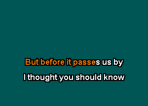 But before it passes us by

I thought you should know