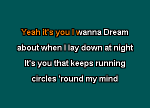 Yeah it's you I wanna Dream

about when I lay down at night

It's you that keeps running

circles 'round my mind