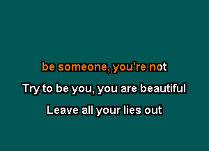 be someone, you're not

Try to be you, you are beautiful

Leave all your lies out