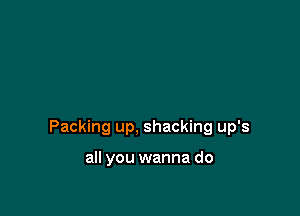 Packing up, shacking up's

all you wanna do
