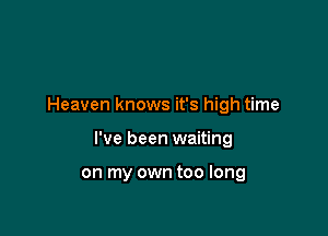 Heaven knows it's high time

I've been waiting

on my own too long