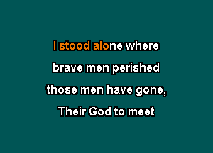 I stood alone where

brave men perished

those men have gone,
Their God to meet
